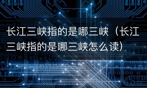 长江三峡指的是哪三峡（长江三峡指的是哪三峡怎么读）