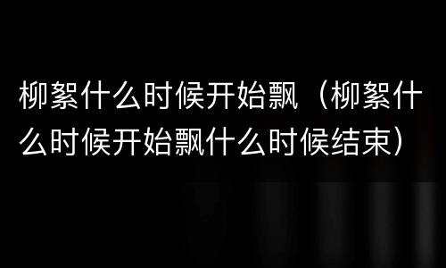 柳絮什么时候开始飘（柳絮什么时候开始飘什么时候结束）