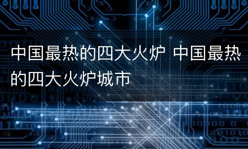 中国最热的四大火炉 中国最热的四大火炉城市
