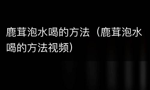 鹿茸泡水喝的方法（鹿茸泡水喝的方法视频）