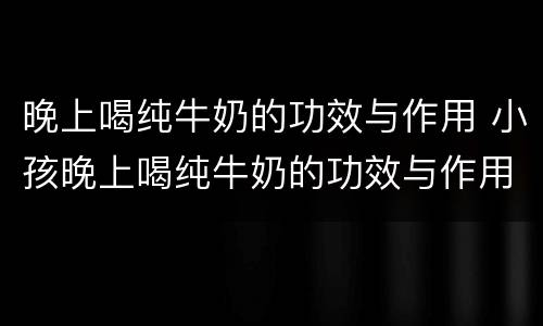 晚上喝纯牛奶的功效与作用 小孩晚上喝纯牛奶的功效与作用