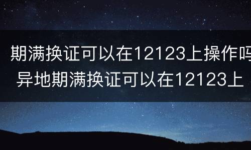 期满换证可以在12123上操作吗 异地期满换证可以在12123上操作吗