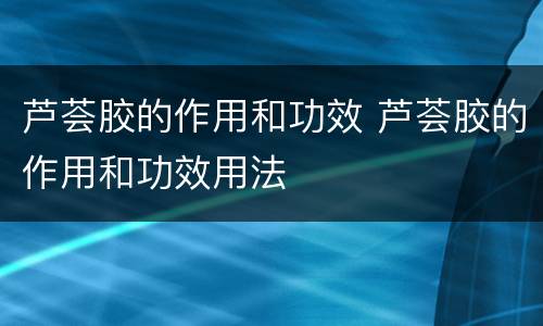 芦荟胶的作用和功效 芦荟胶的作用和功效用法