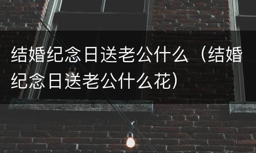 结婚纪念日送老公什么（结婚纪念日送老公什么花）