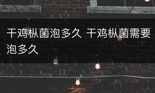 干鸡枞菌泡多久 干鸡枞菌需要泡多久