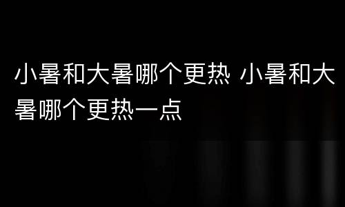 小暑和大暑哪个更热 小暑和大暑哪个更热一点
