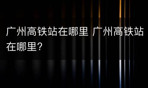 广州高铁站在哪里 广州高铁站在哪里?