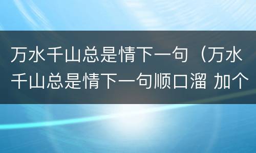 万水千山总是情下一句（万水千山总是情下一句顺口溜 加个微信行不行）