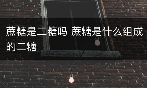 蔗糖是二糖吗 蔗糖是什么组成的二糖