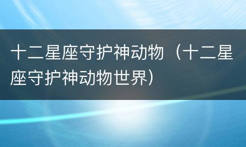 十二星座守护神动物（十二星座守护神动物世界）
