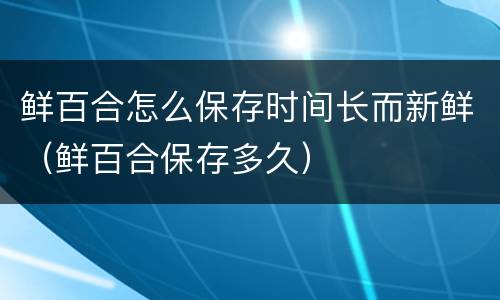 鲜百合怎么保存时间长而新鲜（鲜百合保存多久）