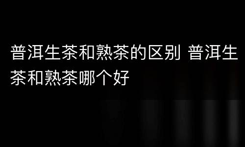 普洱生茶和熟茶的区别 普洱生茶和熟茶哪个好