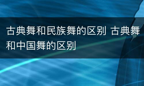 古典舞和民族舞的区别 古典舞和中国舞的区别