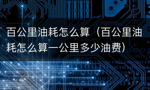 百公里油耗怎么算（百公里油耗怎么算一公里多少油费）