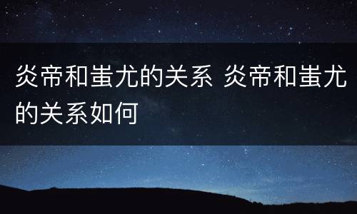 炎帝和蚩尤的关系 炎帝和蚩尤的关系如何