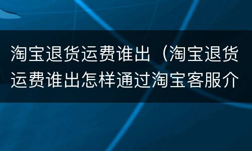 淘宝退货运费谁出（淘宝退货运费谁出怎样通过淘宝客服介入）