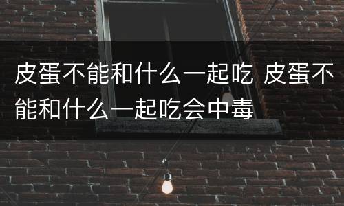 皮蛋不能和什么一起吃 皮蛋不能和什么一起吃会中毒