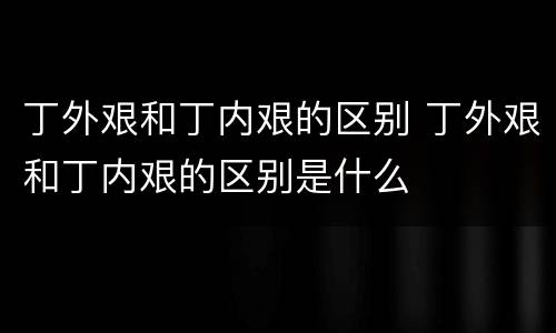 丁外艰和丁内艰的区别 丁外艰和丁内艰的区别是什么