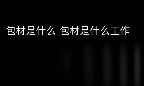 包材是什么 包材是什么工作
