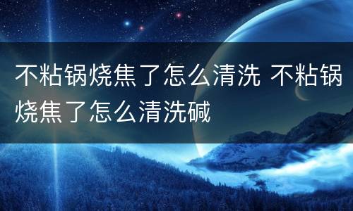 不粘锅烧焦了怎么清洗 不粘锅烧焦了怎么清洗碱