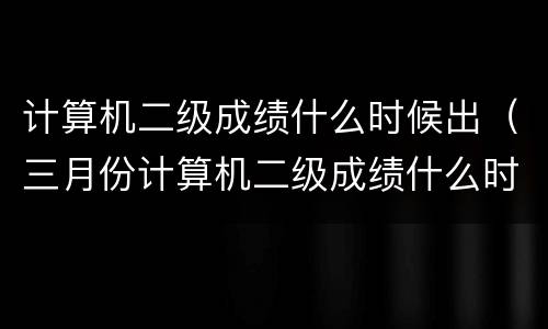计算机二级成绩什么时候出（三月份计算机二级成绩什么时候出）
