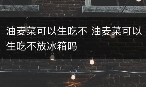 油麦菜可以生吃不 油麦菜可以生吃不放冰箱吗