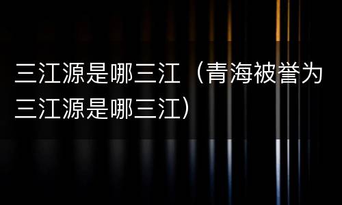 三江源是哪三江（青海被誉为三江源是哪三江）