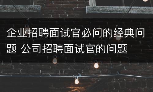 企业招聘面试官必问的经典问题 公司招聘面试官的问题