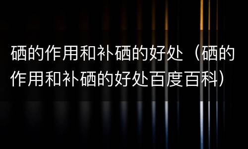 硒的作用和补硒的好处（硒的作用和补硒的好处百度百科）