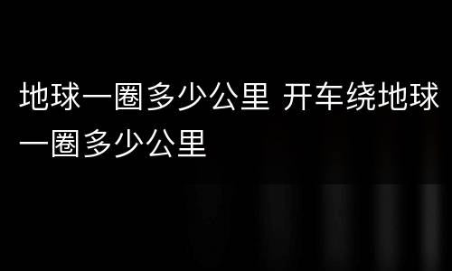 地球一圈多少公里 开车绕地球一圈多少公里