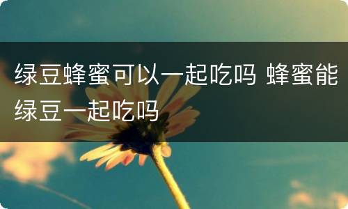 绿豆蜂蜜可以一起吃吗 蜂蜜能绿豆一起吃吗