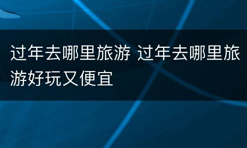 过年去哪里旅游 过年去哪里旅游好玩又便宜