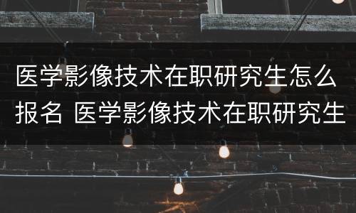 医学影像技术在职研究生怎么报名 医学影像技术在职研究生报名条件