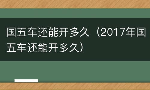 国五车还能开多久（2017年国五车还能开多久）