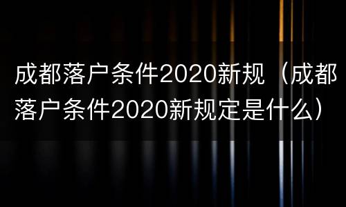 成都落户条件2020新规（成都落户条件2020新规定是什么）