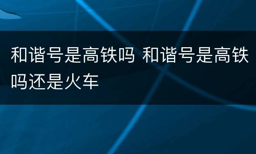 和谐号是高铁吗 和谐号是高铁吗还是火车