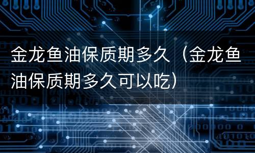 金龙鱼油保质期多久（金龙鱼油保质期多久可以吃）