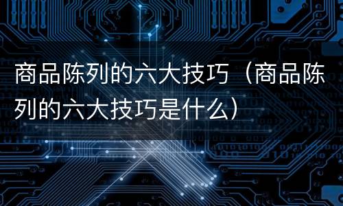 商品陈列的六大技巧（商品陈列的六大技巧是什么）