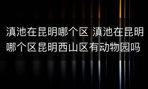 滇池在昆明哪个区 滇池在昆明哪个区昆明西山区有动物园吗