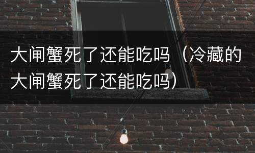 大闸蟹死了还能吃吗（冷藏的大闸蟹死了还能吃吗）