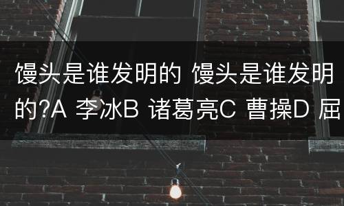 馒头是谁发明的 馒头是谁发明的?A 李冰B 诸葛亮C 曹操D 屈原