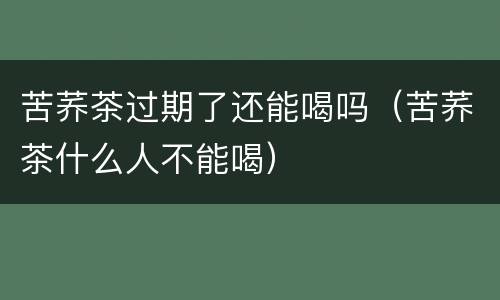苦荞茶过期了还能喝吗（苦荞茶什么人不能喝）