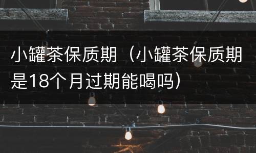 小罐茶保质期（小罐茶保质期是18个月过期能喝吗）