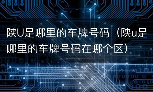 陕U是哪里的车牌号码（陕u是哪里的车牌号码在哪个区）