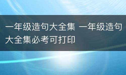 一年级造句大全集 一年级造句大全集必考可打印