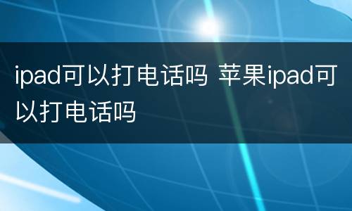 ipad可以打电话吗 苹果ipad可以打电话吗