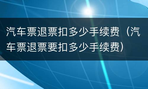 汽车票退票扣多少手续费（汽车票退票要扣多少手续费）
