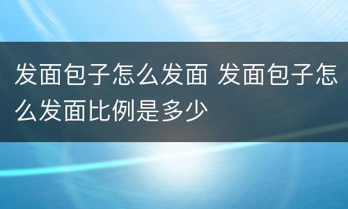 发面包子怎么发面 发面包子怎么发面比例是多少