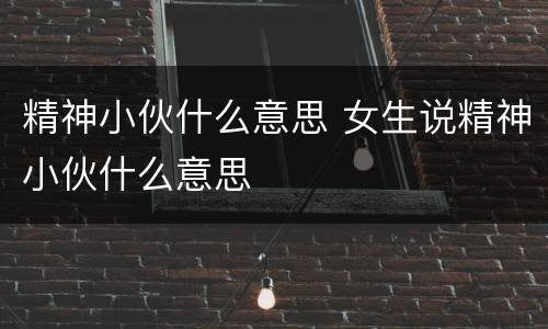 精神小伙什么意思 女生说精神小伙什么意思