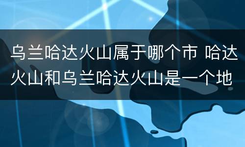 乌兰哈达火山属于哪个市 哈达火山和乌兰哈达火山是一个地方吗
